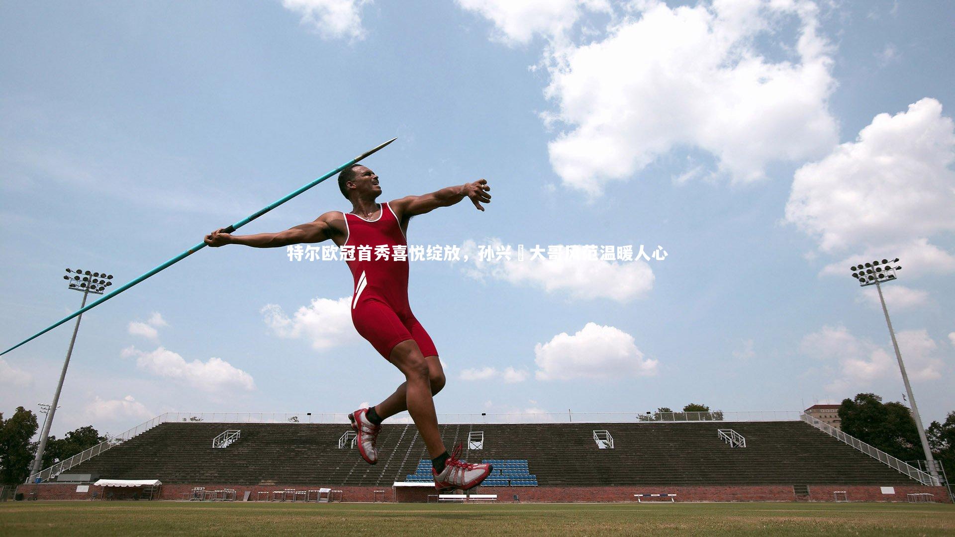 特尔欧冠首秀喜悦绽放，孙兴慜大哥风范温暖人心